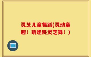 灵芝儿童舞蹈(灵动童趣！萌娃跳灵芝舞！)