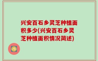 兴安百石乡灵芝种植面积多少(兴安百石乡灵芝种植面积情况简述)