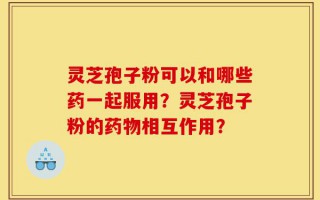 灵芝孢子粉可以和哪些药一起服用？灵芝孢子粉的药物相互作用？