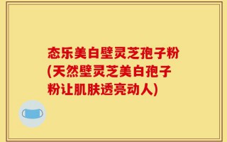 态乐美白壁灵芝孢子粉(天然壁灵芝美白孢子粉让肌肤透亮动人)