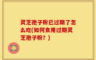 灵芝孢子粉已过期了怎么吃(如何食用过期灵芝孢子粉？)