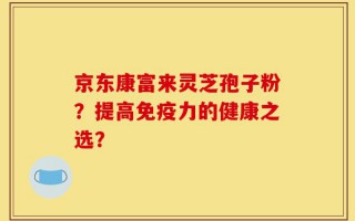 京东康富来灵芝孢子粉？提高免疫力的健康之选？