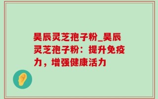昊辰灵芝孢子粉_昊辰灵芝孢子粉：提升免疫力，增强健康活力