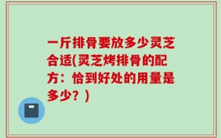 一斤排骨要放多少灵芝合适(灵芝烤排骨的配方：恰到好处的用量是多少？)