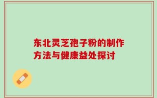 东北灵芝孢子粉的制作方法与健康益处探讨