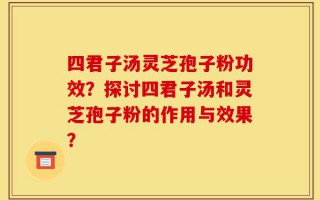 四君子汤灵芝孢子粉功效？探讨四君子汤和灵芝孢子粉的作用与效果？