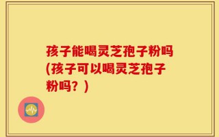 孩子能喝灵芝孢子粉吗(孩子可以喝灵芝孢子粉吗？)