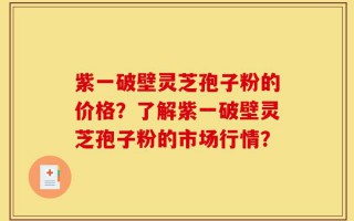 紫一破壁灵芝孢子粉的价格？了解紫一破壁灵芝孢子粉的市场行情？