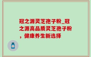 冠之源灵芝孢子粉_冠之源高品质灵芝孢子粉，健康养生新选择