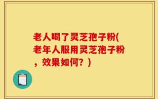 老人喝了灵芝孢子粉(老年人服用灵芝孢子粉，效果如何？)