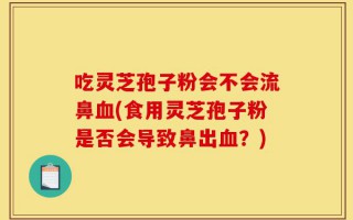 吃灵芝孢子粉会不会流鼻血(食用灵芝孢子粉是否会导致鼻出血？)