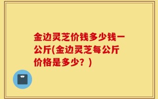 金边灵芝价钱多少钱一公斤(金边灵芝每公斤价格是多少？)