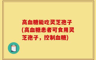 高血糖能吃灵芝孢子 (高血糖患者可食用灵芝孢子，控制血糖)