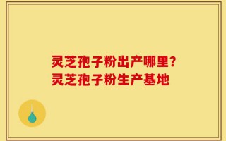 灵芝孢子粉出产哪里？灵芝孢子粉生产基地