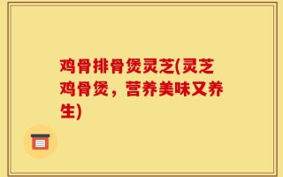 鸡骨排骨煲灵芝(灵芝鸡骨煲，营养美味又养生)