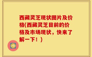 西藏灵芝现状图片及价格(西藏灵芝目前的价格及市场现状，快来了解一下！)