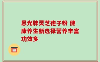 恩光牌灵芝孢子粉 健康养生新选择营养丰富功效多