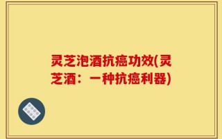 灵芝泡酒抗癌功效(灵芝酒：一种抗癌利器)