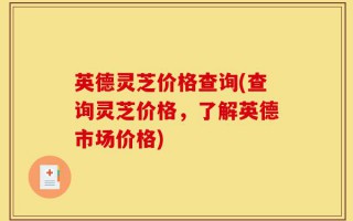 英德灵芝价格查询(查询灵芝价格，了解英德市场价格)