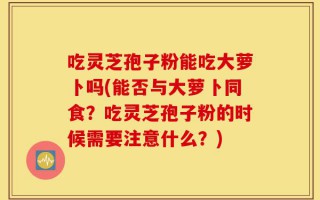 吃灵芝孢子粉能吃大萝卜吗(能否与大萝卜同食？吃灵芝孢子粉的时候需要注意什么？)