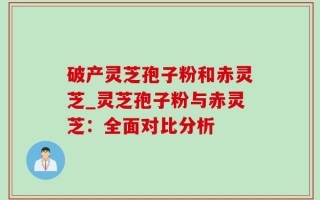 破产灵芝孢子粉和赤灵芝_灵芝孢子粉与赤灵芝：全面对比分析