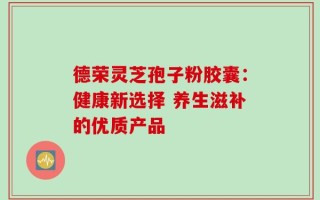 德荣灵芝孢子粉胶囊：健康新选择 养生滋补的优质产品