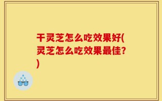干灵芝怎么吃效果好(灵芝怎么吃效果最佳？)
