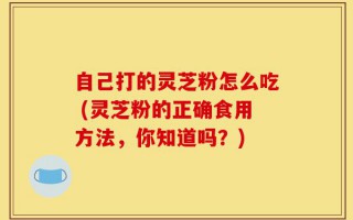 自己打的灵芝粉怎么吃 (灵芝粉的正确食用方法，你知道吗？)