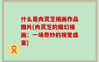 什么是肉灵芝插画作品图片(肉灵芝的魔幻插画：一场奇妙的视觉盛宴)