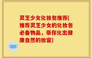 灵芝少女化妆包推荐(推荐灵芝少女的化妆包必备物品，带你化出健康自然的妆容)