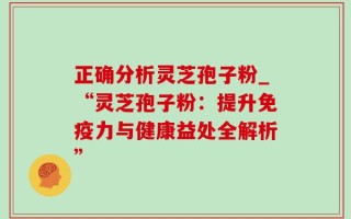 正确分析灵芝孢子粉_“灵芝孢子粉：提升免疫力与健康益处全解析”