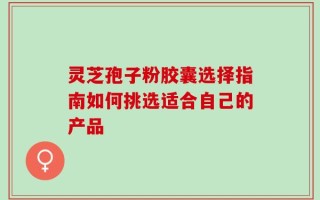 灵芝孢子粉胶囊选择指南如何挑选适合自己的产品