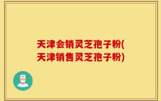 天津会销灵芝孢子粉(天津销售灵芝孢子粉)