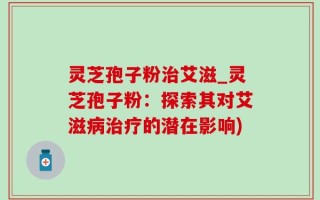 灵芝孢子粉治艾滋_灵芝孢子粉：探索其对艾滋病治疗的潜在影响)