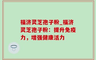 福济灵芝孢子粉_福济灵芝孢子粉：提升免疫力，增强健康活力