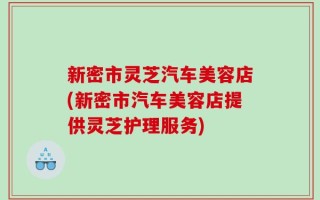 新密市灵芝汽车美容店(新密市汽车美容店提供灵芝护理服务)