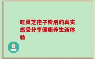 吃灵芝孢子粉后的真实感受分享健康养生新体验