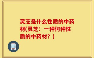 灵芝是什么性质的中药材(灵芝：一种何种性质的中药材？)