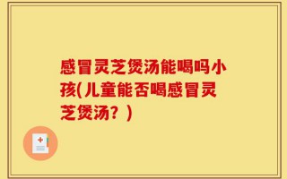 感冒灵芝煲汤能喝吗小孩(儿童能否喝感冒灵芝煲汤？)