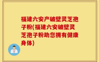 福建六安产破壁灵芝孢子粉(福建六安破壁灵芝孢子粉助您拥有健康身体)