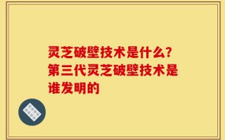 灵芝破壁技术是什么？第三代灵芝破壁技术是谁发明的