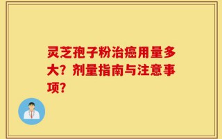 灵芝孢子粉治癌用量多大？剂量指南与注意事项？