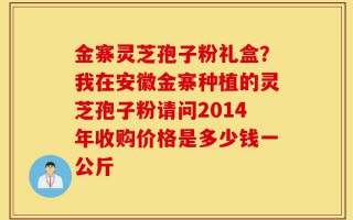 金寨灵芝孢子粉礼盒？我在安徽金寨种植的灵芝孢子粉请问2014年收购价格是多少钱一公斤