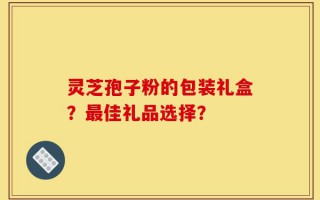 灵芝孢子粉的包装礼盒？最佳礼品选择？