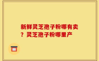 新鲜灵芝孢子粉哪有卖？灵芝孢子粉哪里产