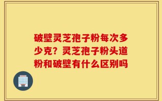 破壁灵芝孢子粉每次多少克？灵芝孢子粉头道粉和破壁有什么区别吗