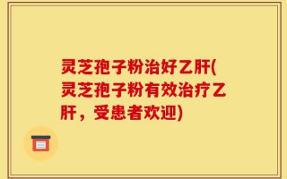 灵芝孢子粉治好乙肝(灵芝孢子粉有效治疗乙肝，受患者欢迎)