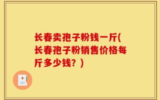 长春卖孢子粉钱一斤(长春孢子粉销售价格每斤多少钱？)