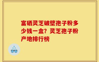 富硒灵芝破壁孢子粉多少钱一盒？灵芝孢子粉产地排行榜