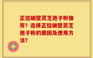 正信破壁灵芝孢子粉推荐？选择正信破壁灵芝孢子粉的原因及使用方法？
